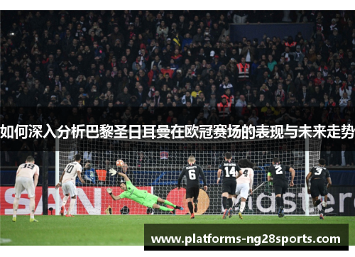 如何深入分析巴黎圣日耳曼在欧冠赛场的表现与未来走势