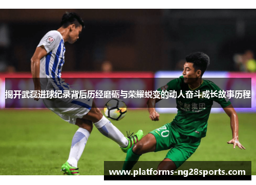 揭开武磊进球纪录背后历经磨砺与荣耀蜕变的动人奋斗成长故事历程